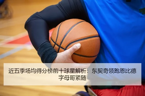 近五季场均得分榜前十球星解析：东契奇领跑恩比德字母哥紧随（kaiyun）